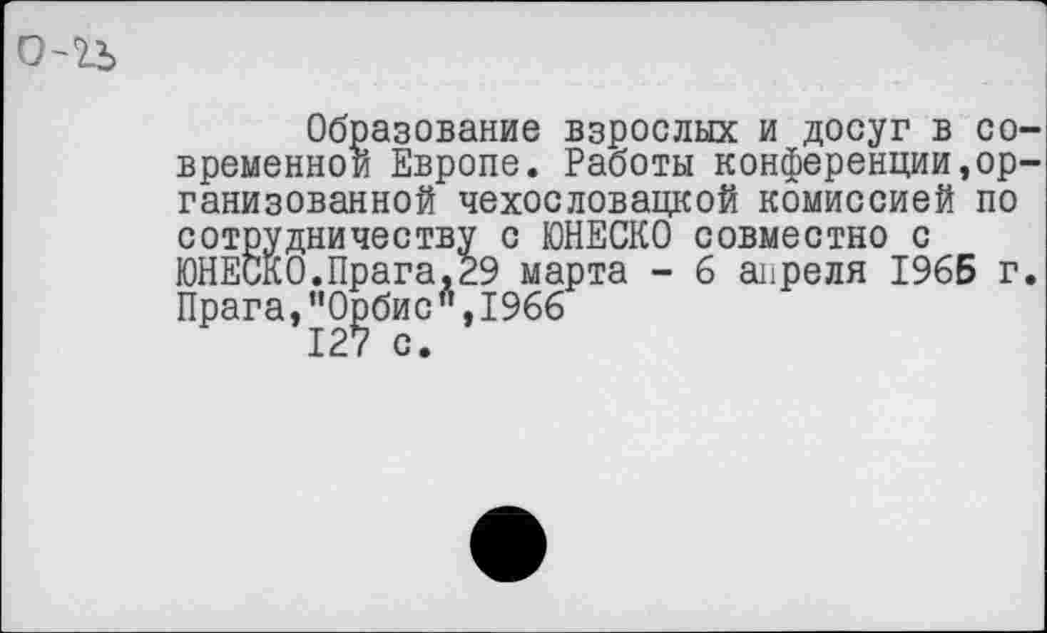 ﻿Образование взрослых и досуг в со временной Европе. Работы конференции,ор ганизованной чехословацкой комиссией по сотрудничеству с ЮНЕСКО совместно с ЮНЕСКО.Прага,29 марта - 6 апреля 196Б г Прага, ”О|эбис " ,1966